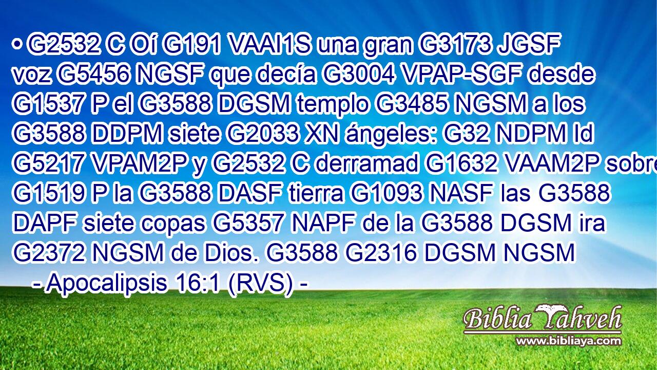 • G2532 C Oí G191 VAAI1S una gran G3173 JGSF voz G5456 NGSF que decía G3004 VPAP-SGF desde G1537 P el G3588 DGSM templo G3485 NGSM a los G3588 DDPM siete G2033 XN ángeles: G32 NDPM Id G5217 VPAM2P y G2532 C derramad G1632 VAAM2P sobre G1519 P la G3588 DASF tierra G1093 NASF las G3588 DAPF siete copas G5357 NAPF de la G3588 DGSM ira G2372 NGSM de Dios. G3588 G2316 DGSM NGSM 