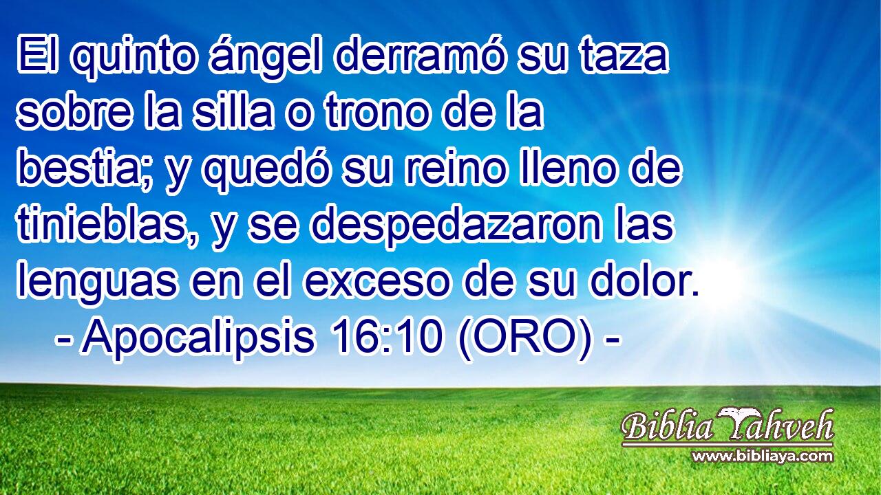  El quinto ángel derramó su taza sobre la silla o trono de la bestia; y quedó su reino lleno de tinieblas, y se despedazaron las lenguas en el exceso de su dolor. 