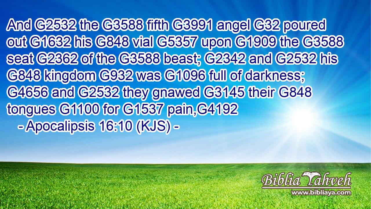 And G2532 the G3588 fifth G3991 angel G32 poured out G1632 his G848 vial G5357 upon G1909 the G3588 seat G2362 of the G3588 beast; G2342 and G2532 his G848 kingdom G932 was G1096 full of darkness; G4656 and G2532 they gnawed G3145 their G848 tongues G1100 for G1537 pain,G4192