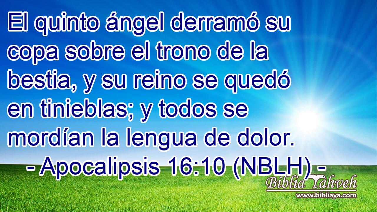  El quinto ángel derramó su copa sobre el trono de la bestia, y su reino se quedó en tinieblas; y todos se mordían la lengua de dolor. 
