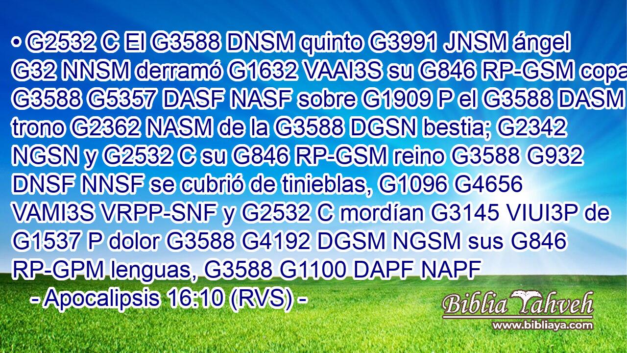 • G2532 C El G3588 DNSM quinto G3991 JNSM ángel G32 NNSM derramó G1632 VAAI3S su G846 RP-GSM copa G3588 G5357 DASF NASF sobre G1909 P el G3588 DASM trono G2362 NASM de la G3588 DGSN bestia; G2342 NGSN y G2532 C su G846 RP-GSM reino G3588 G932 DNSF NNSF se cubrió de tinieblas, G1096 G4656 VAMI3S VRPP-SNF y G2532 C mordían G3145 VIUI3P de G1537 P dolor G3588 G4192 DGSM NGSM sus G846 RP-GPM lenguas, G3588 G1100 DAPF NAPF 