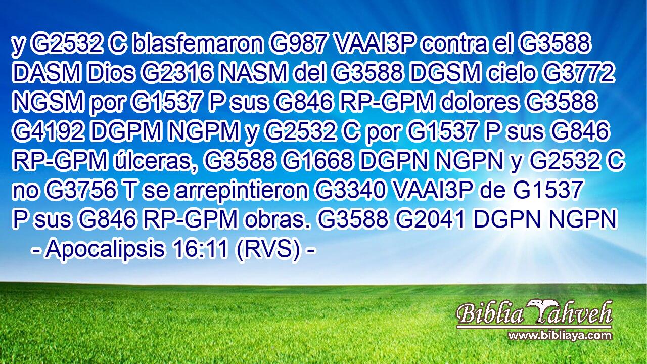 y G2532 C blasfemaron G987 VAAI3P contra el G3588 DASM Dios G2316 NASM del G3588 DGSM cielo G3772 NGSM por G1537 P sus G846 RP-GPM dolores G3588 G4192 DGPM NGPM y G2532 C por G1537 P sus G846 RP-GPM úlceras, G3588 G1668 DGPN NGPN y G2532 C no G3756 T se arrepintieron G3340 VAAI3P de G1537 P sus G846 RP-GPM obras. G3588 G2041 DGPN NGPN 