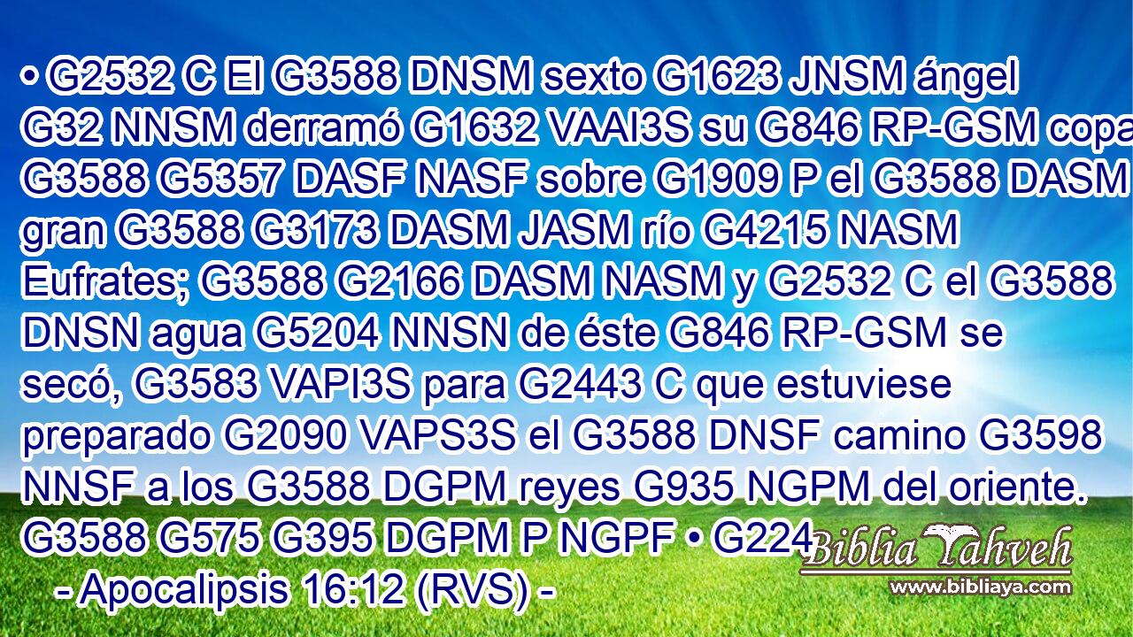 • G2532 C El G3588 DNSM sexto G1623 JNSM ángel G32 NNSM derramó G1632 VAAI3S su G846 RP-GSM copa G3588 G5357 DASF NASF sobre G1909 P el G3588 DASM gran G3588 G3173 DASM JASM río G4215 NASM Eufrates; G3588 G2166 DASM NASM y G2532 C el G3588 DNSN agua G5204 NNSN de éste G846 RP-GSM se secó, G3583 VAPI3S para G2443 C que estuviese preparado G2090 VAPS3S el G3588 DNSF camino G3598 NNSF a los G3588 DGPM reyes G935 NGPM del oriente. G3588 G575 G395 DGPM P NGPF • G224