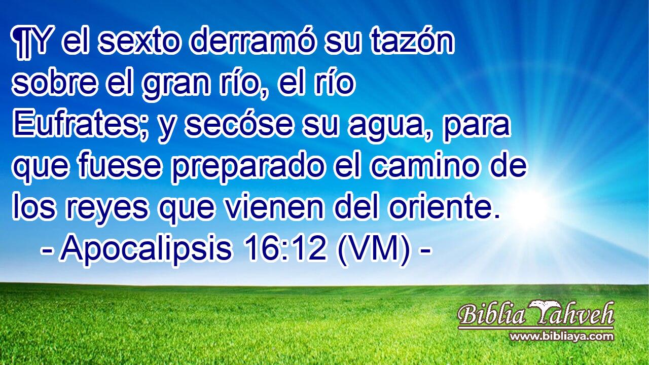  ¶Y el sexto derramó su tazón sobre el gran río, el río Eufrates; y secóse su agua, para que fuese preparado el camino de los reyes que vienen del oriente. 