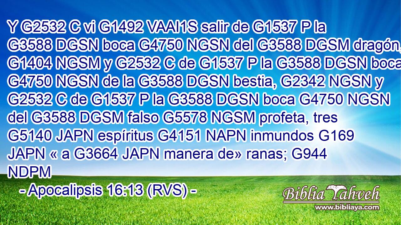 Y G2532 C vi G1492 VAAI1S salir de G1537 P la G3588 DGSN boca G4750 NGSN del G3588 DGSM dragón, G1404 NGSM y G2532 C de G1537 P la G3588 DGSN boca G4750 NGSN de la G3588 DGSN bestia, G2342 NGSN y G2532 C de G1537 P la G3588 DGSN boca G4750 NGSN del G3588 DGSM falso G5578 NGSM profeta, tres G5140 JAPN espíritus G4151 NAPN inmundos G169 JAPN « a G3664 JAPN manera de» ranas; G944 NDPM 