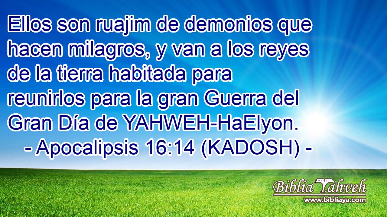  Ellos son ruajim de demonios que hacen milagros, y van a los reyes de la tierra habitada para reunirlos para la gran Guerra del Gran Día de YAHWEH-HaElyon. 