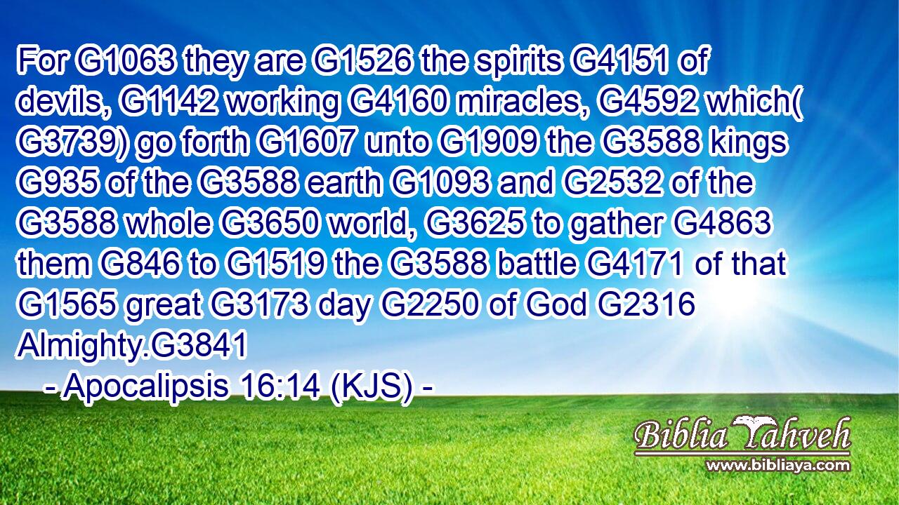 For G1063 they are G1526 the spirits G4151 of devils, G1142 working G4160 miracles, G4592 which( G3739) go forth G1607 unto G1909 the G3588 kings G935 of the G3588 earth G1093 and G2532 of the G3588 whole G3650 world, G3625 to gather G4863 them G846 to G1519 the G3588 battle G4171 of that G1565 great G3173 day G2250 of God G2316 Almighty.G3841