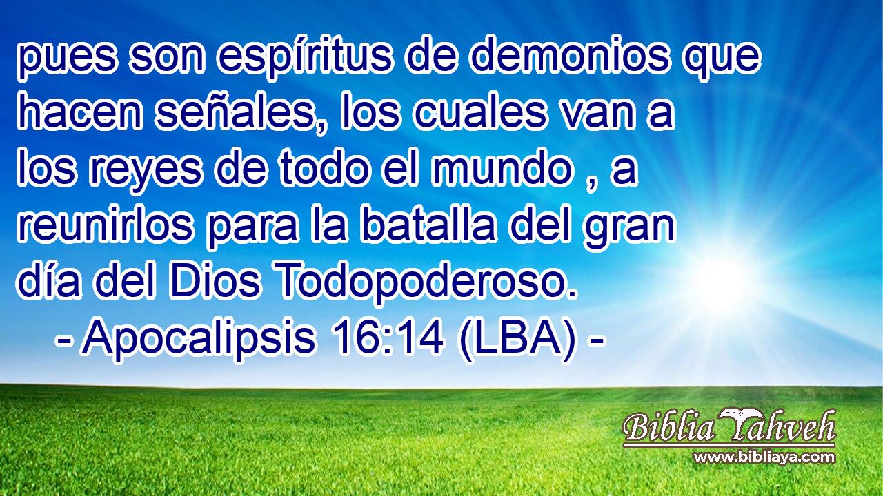pues son espíritus de demonios que hacen señales, los cuales van a los reyes de todo el mundo , a reunirlos para la batalla del gran día del Dios Todopoderoso.