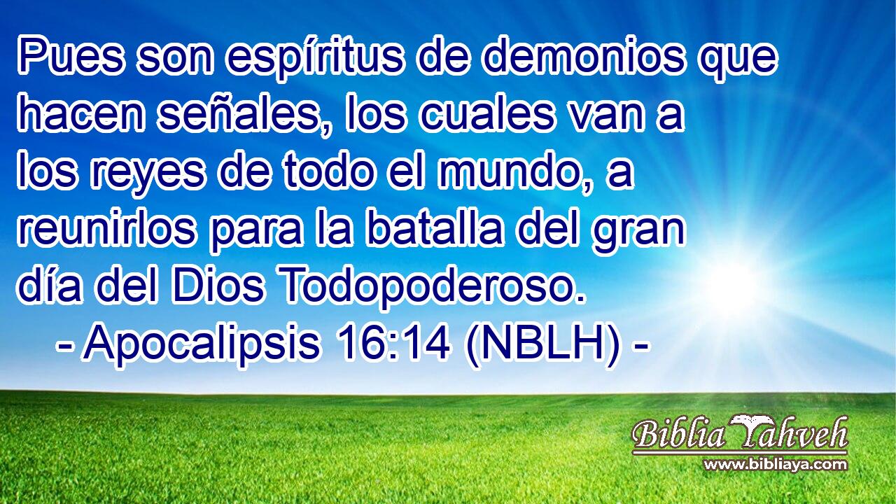  Pues son espíritus de demonios que hacen señales, los cuales van a los reyes de todo el mundo, a reunirlos para la batalla del gran día del Dios Todopoderoso. 