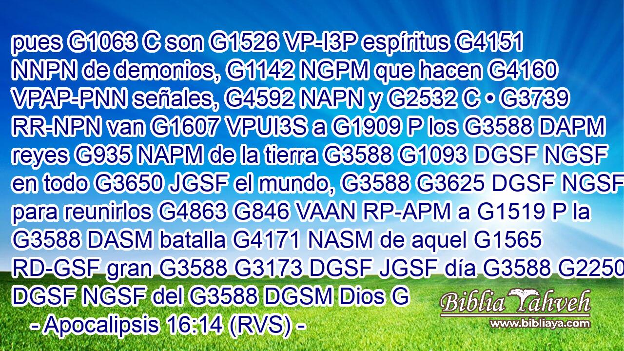 pues G1063 C son G1526 VP-I3P espíritus G4151 NNPN de demonios, G1142 NGPM que hacen G4160 VPAP-PNN señales, G4592 NAPN y G2532 C • G3739 RR-NPN van G1607 VPUI3S a G1909 P los G3588 DAPM reyes G935 NAPM de la tierra G3588 G1093 DGSF NGSF en todo G3650 JGSF el mundo, G3588 G3625 DGSF NGSF para reunirlos G4863 G846 VAAN RP-APM a G1519 P la G3588 DASM batalla G4171 NASM de aquel G1565 RD-GSF gran G3588 G3173 DGSF JGSF día G3588 G2250 DGSF NGSF del G3588 DGSM Dios G