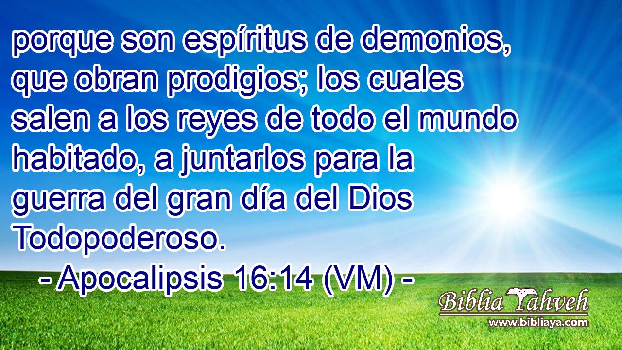  porque son espíritus de demonios, que obran prodigios; los cuales salen a los reyes de todo el mundo habitado, a juntarlos para la guerra del gran día del Dios Todopoderoso. 