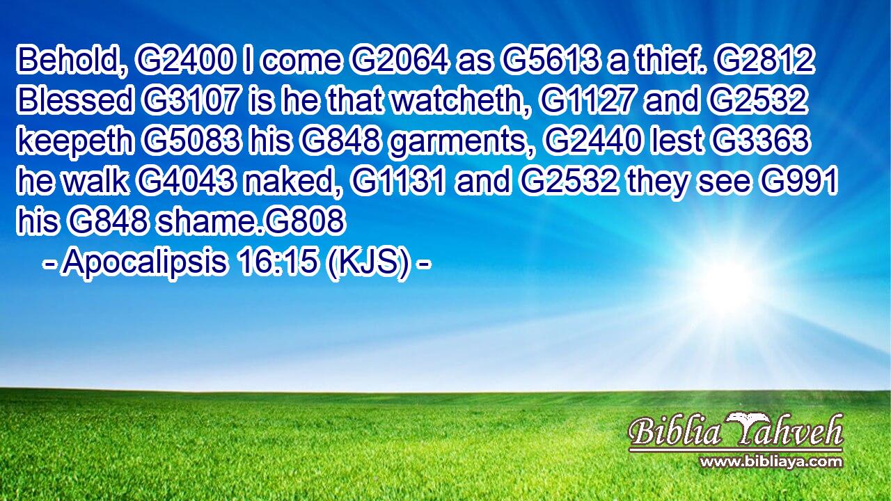 Behold, G2400 I come G2064 as G5613 a thief. G2812 Blessed G3107 is he that watcheth, G1127 and G2532 keepeth G5083 his G848 garments, G2440 lest G3363 he walk G4043 naked, G1131 and G2532 they see G991 his G848 shame.G808