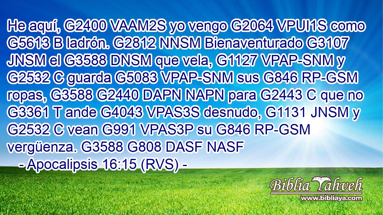 He aquí, G2400 VAAM2S yo vengo G2064 VPUI1S como G5613 B ladrón. G2812 NNSM Bienaventurado G3107 JNSM el G3588 DNSM que vela, G1127 VPAP-SNM y G2532 C guarda G5083 VPAP-SNM sus G846 RP-GSM ropas, G3588 G2440 DAPN NAPN para G2443 C que no G3361 T ande G4043 VPAS3S desnudo, G1131 JNSM y G2532 C vean G991 VPAS3P su G846 RP-GSM vergüenza. G3588 G808 DASF NASF 