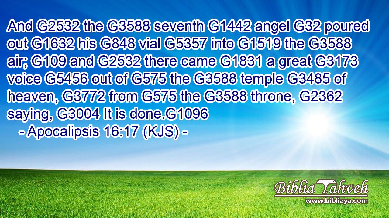 And G2532 the G3588 seventh G1442 angel G32 poured out G1632 his G848 vial G5357 into G1519 the G3588 air; G109 and G2532 there came G1831 a great G3173 voice G5456 out of G575 the G3588 temple G3485 of heaven, G3772 from G575 the G3588 throne, G2362 saying, G3004 It is done.G1096