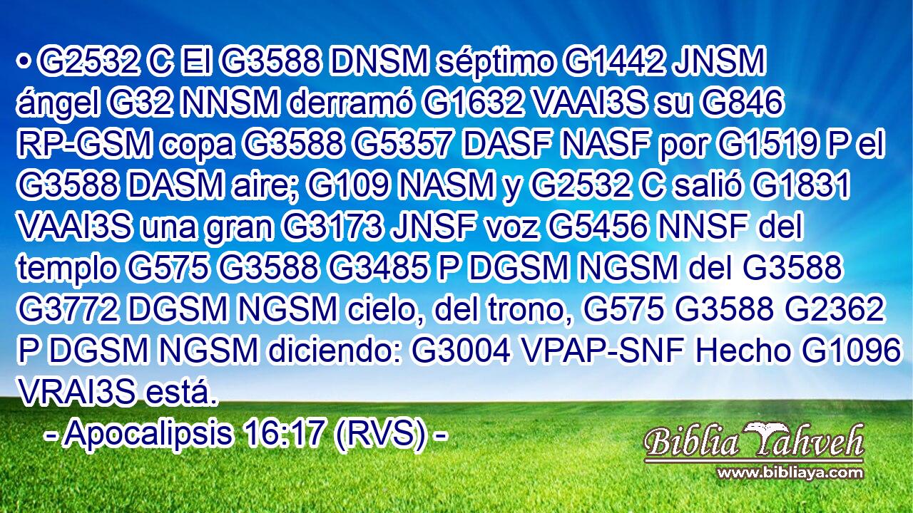 • G2532 C El G3588 DNSM séptimo G1442 JNSM ángel G32 NNSM derramó G1632 VAAI3S su G846 RP-GSM copa G3588 G5357 DASF NASF por G1519 P el G3588 DASM aire; G109 NASM y G2532 C salió G1831 VAAI3S una gran G3173 JNSF voz G5456 NNSF del templo G575 G3588 G3485 P DGSM NGSM del G3588 G3772 DGSM NGSM cielo, del trono, G575 G3588 G2362 P DGSM NGSM diciendo: G3004 VPAP-SNF Hecho G1096 VRAI3S está. 