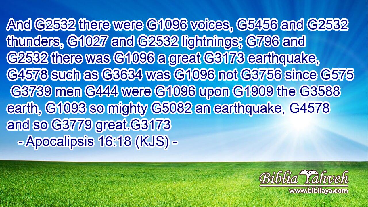 And G2532 there were G1096 voices, G5456 and G2532 thunders, G1027 and G2532 lightnings; G796 and G2532 there was G1096 a great G3173 earthquake, G4578 such as G3634 was G1096 not G3756 since G575  G3739 men G444 were G1096 upon G1909 the G3588 earth, G1093 so mighty G5082 an earthquake, G4578 and so G3779 great.G3173