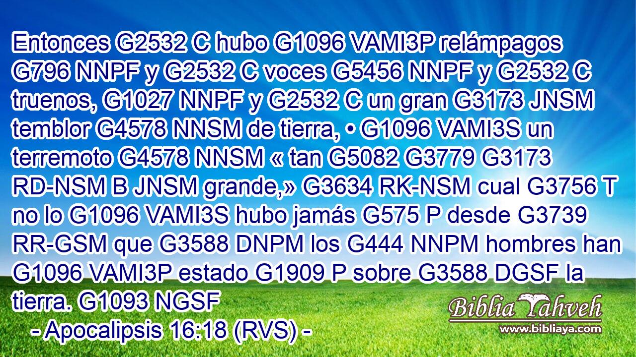 Entonces G2532 C hubo G1096 VAMI3P relámpagos G796 NNPF y G2532 C voces G5456 NNPF y G2532 C truenos, G1027 NNPF y G2532 C un gran G3173 JNSM temblor G4578 NNSM de tierra, • G1096 VAMI3S un terremoto G4578 NNSM « tan G5082 G3779 G3173 RD-NSM B JNSM grande,» G3634 RK-NSM cual G3756 T no lo G1096 VAMI3S hubo jamás G575 P desde G3739 RR-GSM que G3588 DNPM los G444 NNPM hombres han G1096 VAMI3P estado G1909 P sobre G3588 DGSF la tierra. G1093 NGSF 
