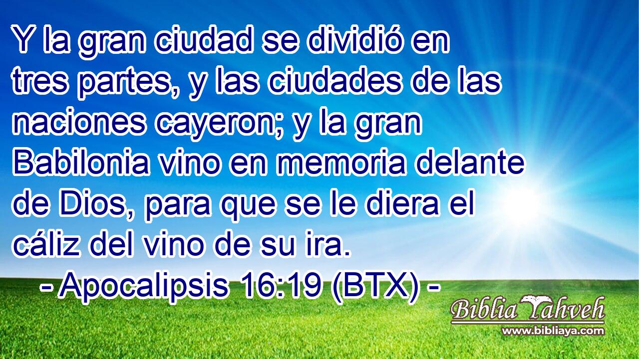 Y la gran ciudad se dividió en tres partes, y las ciudades de las naciones cayeron; y la gran Babilonia vino en memoria delante de Dios, para que se le diera el cáliz del vino de su ira.