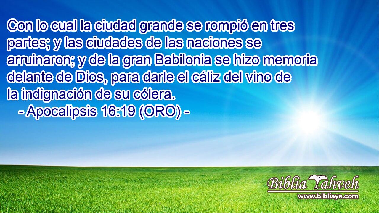  Con lo cual la ciudad grande se rompió en tres partes; y las ciudades de las naciones se arruinaron; y de la gran Babilonia se hizo memoria delante de Dios, para darle el cáliz del vino de la indignación de su cólera. 