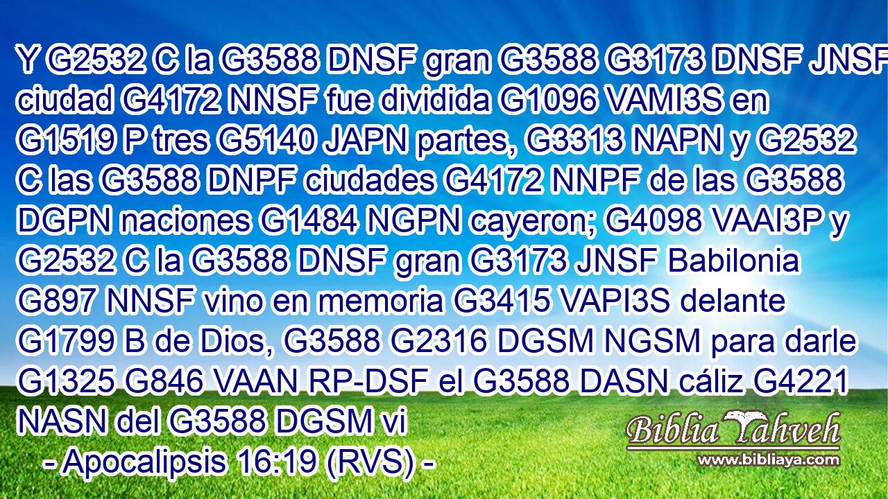 Y G2532 C la G3588 DNSF gran G3588 G3173 DNSF JNSF ciudad G4172 NNSF fue dividida G1096 VAMI3S en G1519 P tres G5140 JAPN partes, G3313 NAPN y G2532 C las G3588 DNPF ciudades G4172 NNPF de las G3588 DGPN naciones G1484 NGPN cayeron; G4098 VAAI3P y G2532 C la G3588 DNSF gran G3173 JNSF Babilonia G897 NNSF vino en memoria G3415 VAPI3S delante G1799 B de Dios, G3588 G2316 DGSM NGSM para darle G1325 G846 VAAN RP-DSF el G3588 DASN cáliz G4221 NASN del G3588 DGSM vi