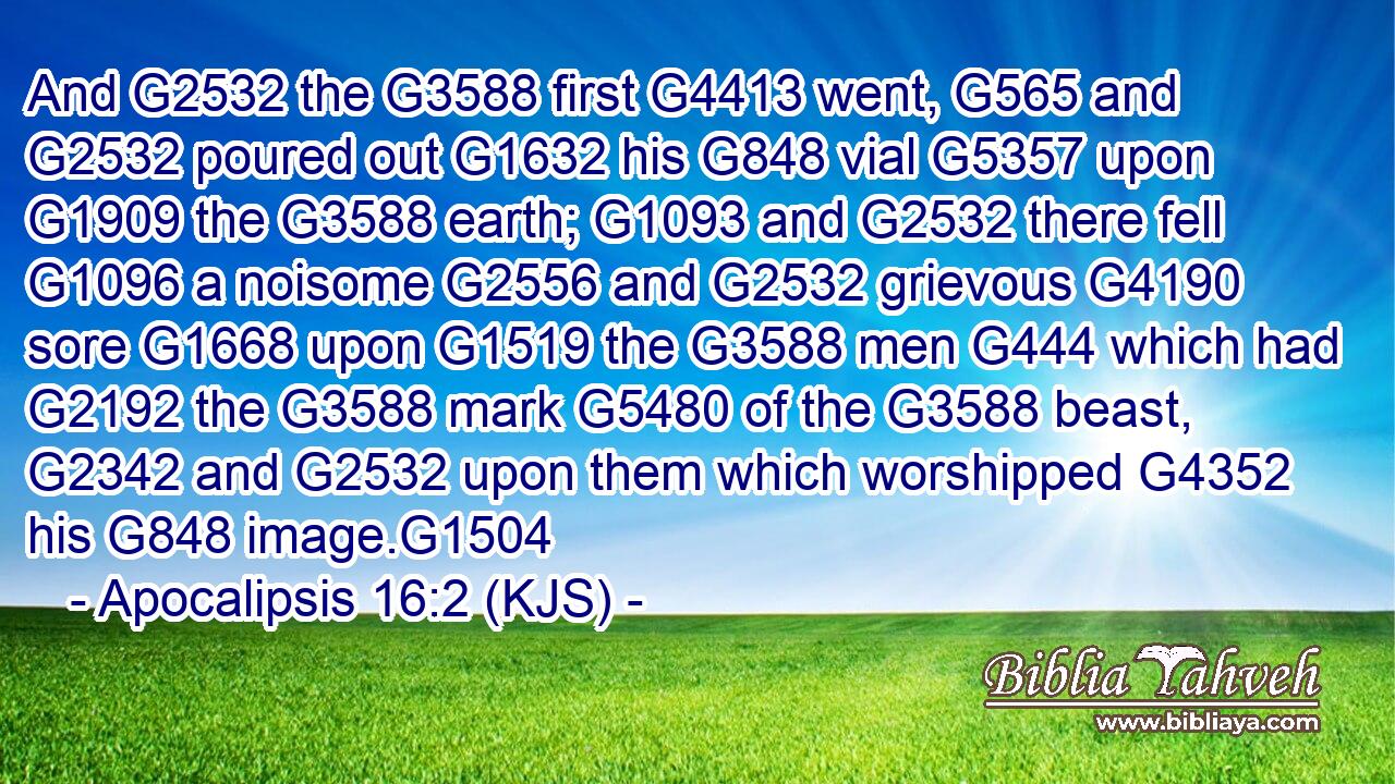 And G2532 the G3588 first G4413 went, G565 and G2532 poured out G1632 his G848 vial G5357 upon G1909 the G3588 earth; G1093 and G2532 there fell G1096 a noisome G2556 and G2532 grievous G4190 sore G1668 upon G1519 the G3588 men G444 which had G2192 the G3588 mark G5480 of the G3588 beast, G2342 and G2532 upon them which worshipped G4352 his G848 image.G1504
