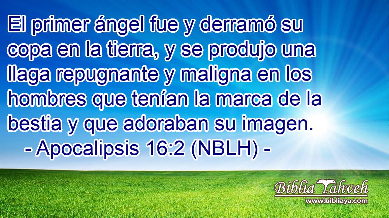  El primer ángel fue y derramó su copa en la tierra, y se produjo una llaga repugnante y maligna en los hombres que tenían la marca de la bestia y que adoraban su imagen. 