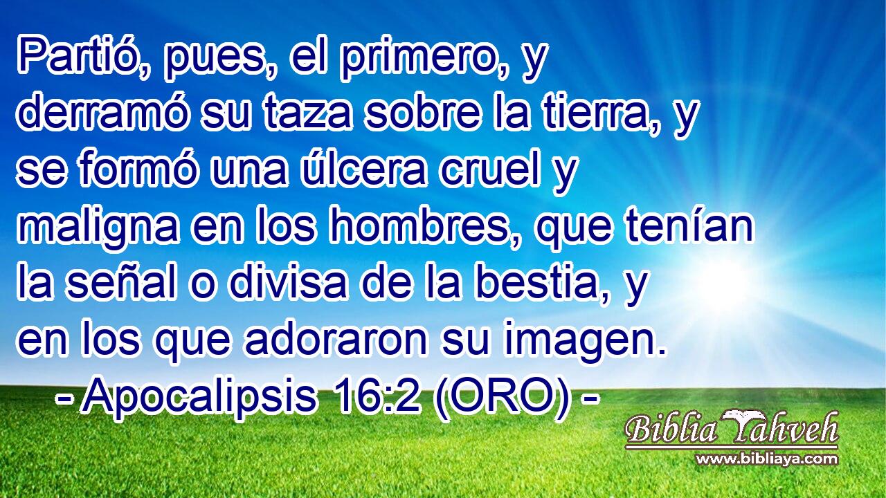  Partió, pues, el primero, y derramó su taza sobre la tierra, y se formó una úlcera cruel y maligna en los hombres, que tenían la señal o divisa de la bestia, y en los que adoraron su imagen. 