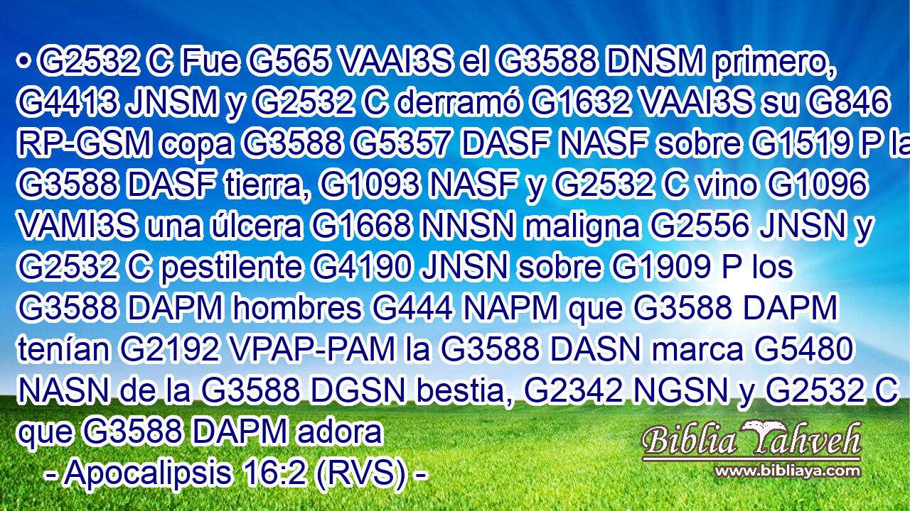 • G2532 C Fue G565 VAAI3S el G3588 DNSM primero, G4413 JNSM y G2532 C derramó G1632 VAAI3S su G846 RP-GSM copa G3588 G5357 DASF NASF sobre G1519 P la G3588 DASF tierra, G1093 NASF y G2532 C vino G1096 VAMI3S una úlcera G1668 NNSN maligna G2556 JNSN y G2532 C pestilente G4190 JNSN sobre G1909 P los G3588 DAPM hombres G444 NAPM que G3588 DAPM tenían G2192 VPAP-PAM la G3588 DASN marca G5480 NASN de la G3588 DGSN bestia, G2342 NGSN y G2532 C que G3588 DAPM adora