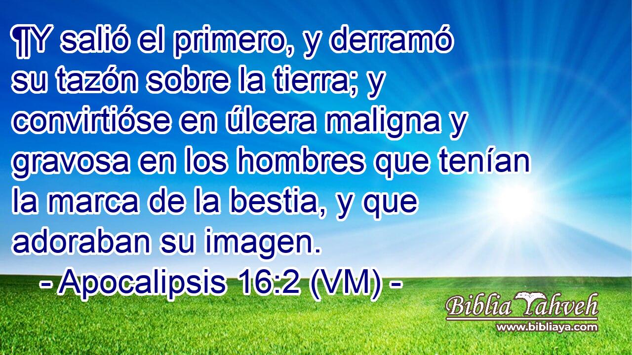  ¶Y salió el primero, y derramó su tazón sobre la tierra; y convirtióse en úlcera maligna y gravosa en los hombres que tenían la marca de la bestia, y que adoraban su imagen. 