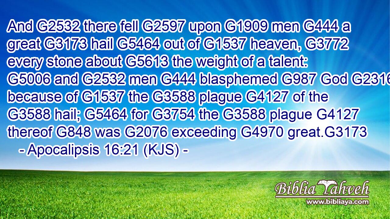 And G2532 there fell G2597 upon G1909 men G444 a great G3173 hail G5464 out of G1537 heaven, G3772 every stone about G5613 the weight of a talent: G5006 and G2532 men G444 blasphemed G987 God G2316 because of G1537 the G3588 plague G4127 of the G3588 hail; G5464 for G3754 the G3588 plague G4127 thereof G848 was G2076 exceeding G4970 great.G3173