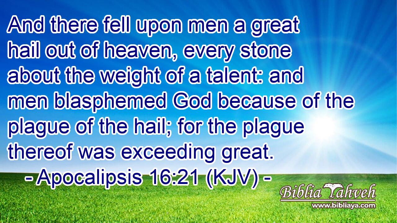 And there fell upon men a great hail out of heaven, every stone about the weight of a talent: and men blasphemed God because of the plague of the hail; for the plague thereof was exceeding great.