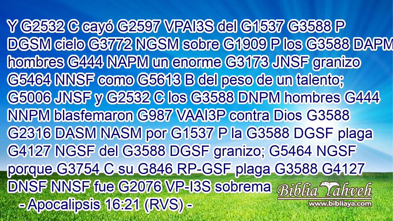 Y G2532 C cayó G2597 VPAI3S del G1537 G3588 P DGSM cielo G3772 NGSM sobre G1909 P los G3588 DAPM hombres G444 NAPM un enorme G3173 JNSF granizo G5464 NNSF como G5613 B del peso de un talento; G5006 JNSF y G2532 C los G3588 DNPM hombres G444 NNPM blasfemaron G987 VAAI3P contra Dios G3588 G2316 DASM NASM por G1537 P la G3588 DGSF plaga G4127 NGSF del G3588 DGSF granizo; G5464 NGSF porque G3754 C su G846 RP-GSF plaga G3588 G4127 DNSF NNSF fue G2076 VP-I3S sobrema