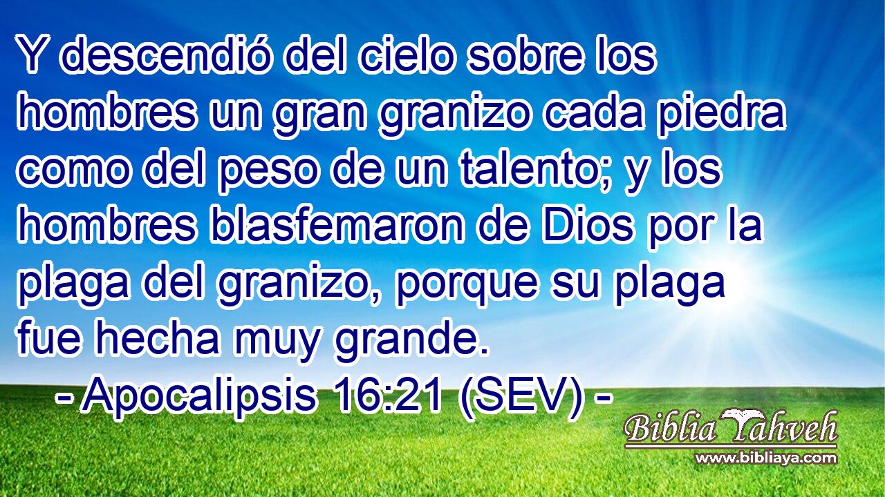 Y descendió del cielo sobre los hombres un gran granizo cada piedra como del peso de un talento; y los hombres blasfemaron de Dios por la plaga del granizo, porque su plaga fue hecha muy grande.