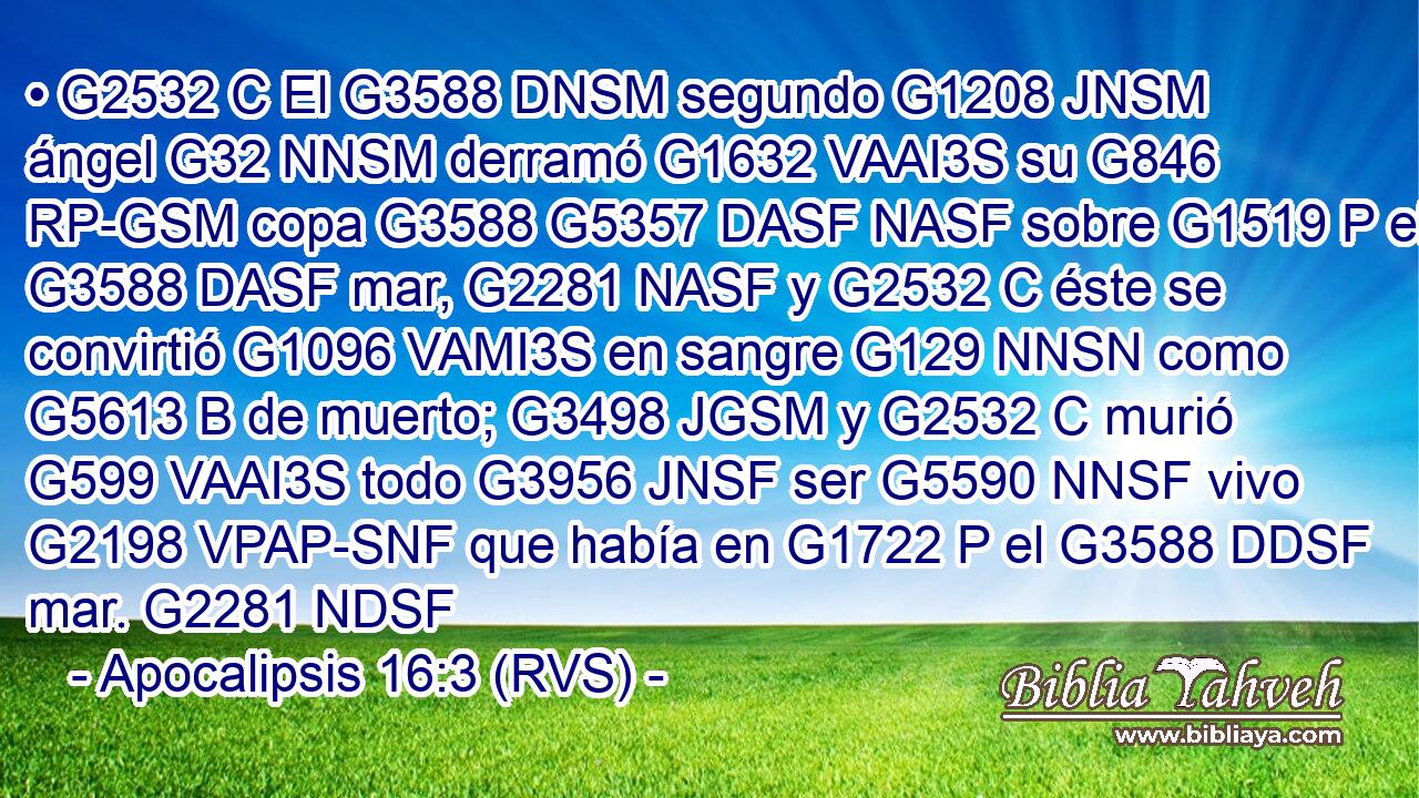 • G2532 C El G3588 DNSM segundo G1208 JNSM ángel G32 NNSM derramó G1632 VAAI3S su G846 RP-GSM copa G3588 G5357 DASF NASF sobre G1519 P el G3588 DASF mar, G2281 NASF y G2532 C éste se convirtió G1096 VAMI3S en sangre G129 NNSN como G5613 B de muerto; G3498 JGSM y G2532 C murió G599 VAAI3S todo G3956 JNSF ser G5590 NNSF vivo G2198 VPAP-SNF que había en G1722 P el G3588 DDSF mar. G2281 NDSF 
