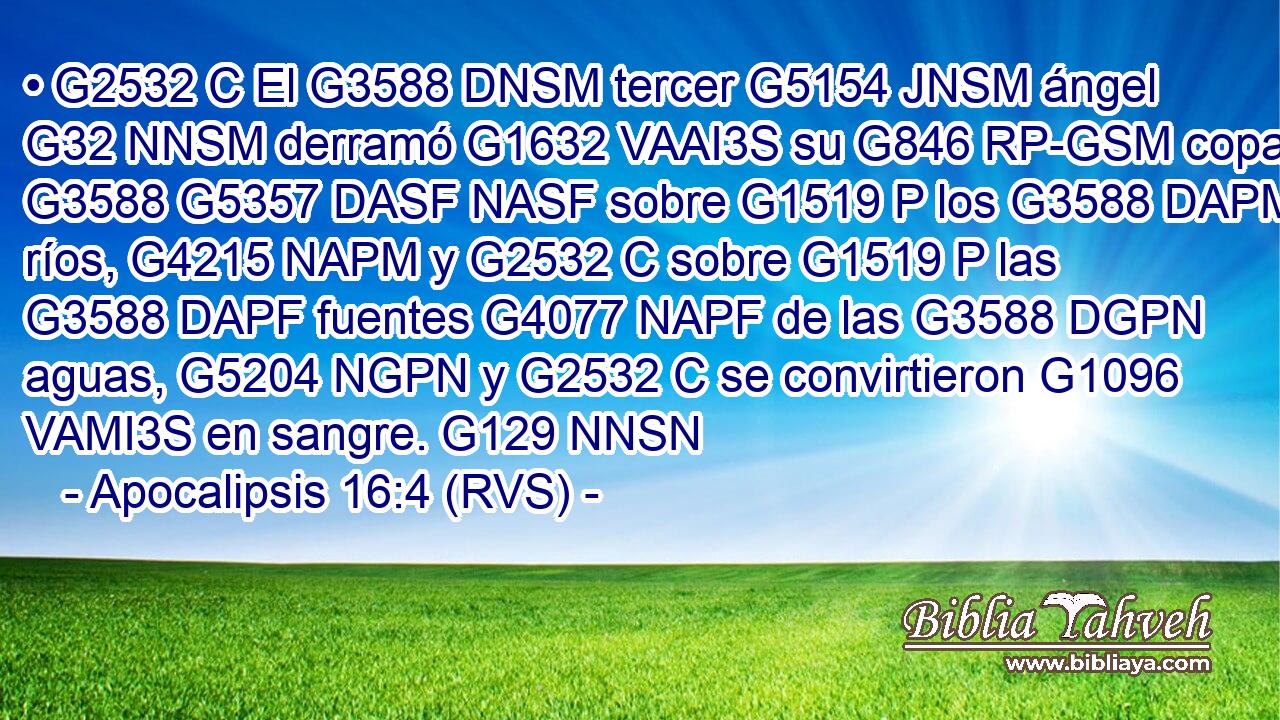 • G2532 C El G3588 DNSM tercer G5154 JNSM ángel G32 NNSM derramó G1632 VAAI3S su G846 RP-GSM copa G3588 G5357 DASF NASF sobre G1519 P los G3588 DAPM ríos, G4215 NAPM y G2532 C sobre G1519 P las G3588 DAPF fuentes G4077 NAPF de las G3588 DGPN aguas, G5204 NGPN y G2532 C se convirtieron G1096 VAMI3S en sangre. G129 NNSN 