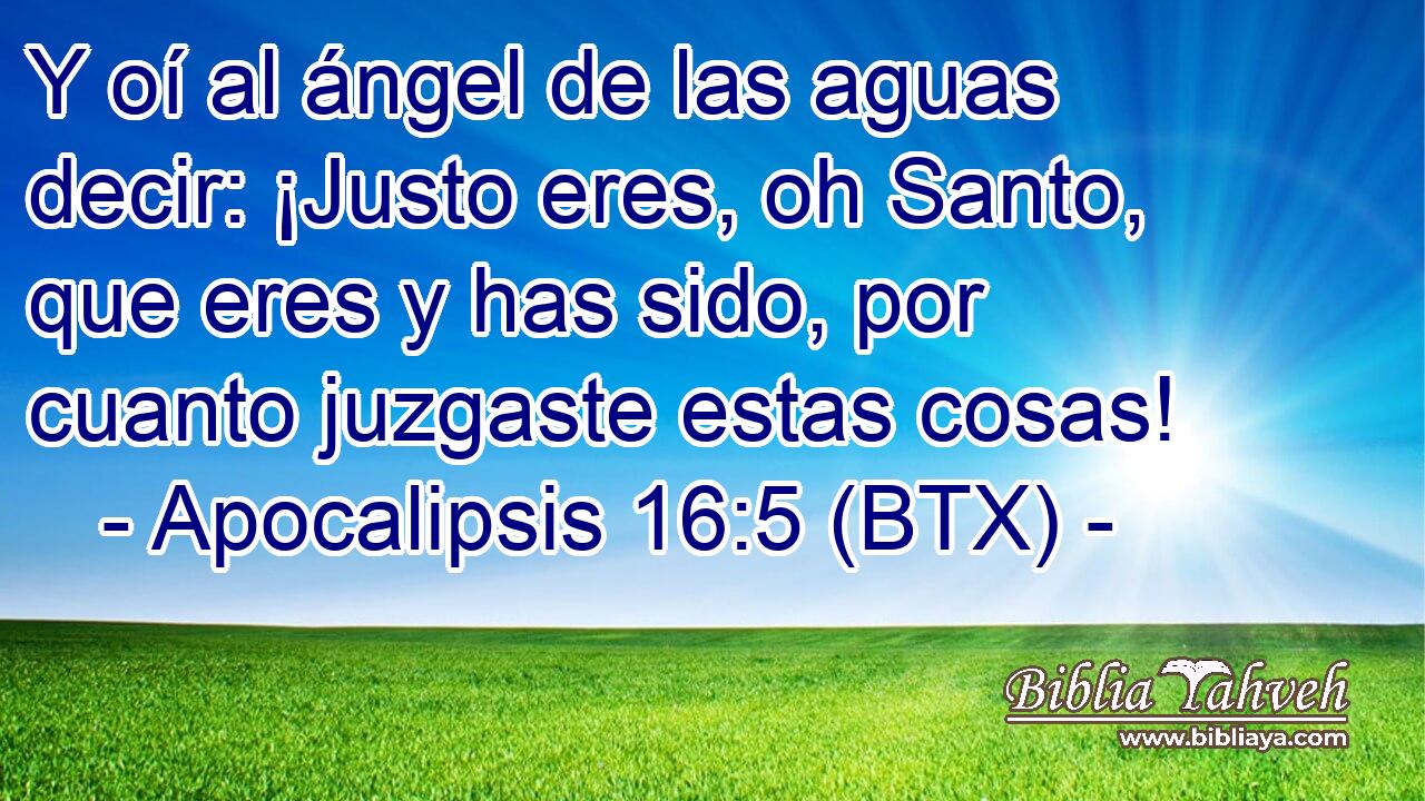Y oí al ángel de las aguas decir: ¡Justo eres, oh Santo, que eres y has sido, por cuanto juzgaste estas cosas!