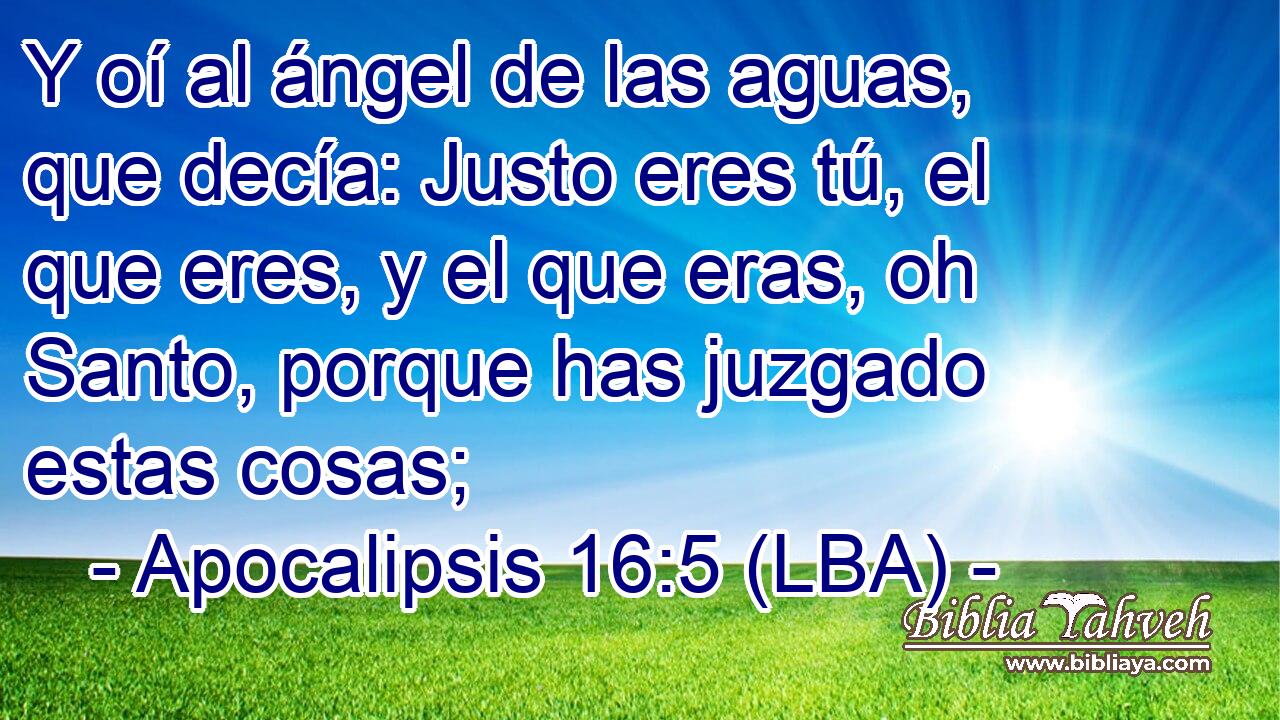 Y oí al ángel de las aguas, que decía: Justo eres tú, el que eres, y el que eras, oh Santo, porque has juzgado estas cosas;