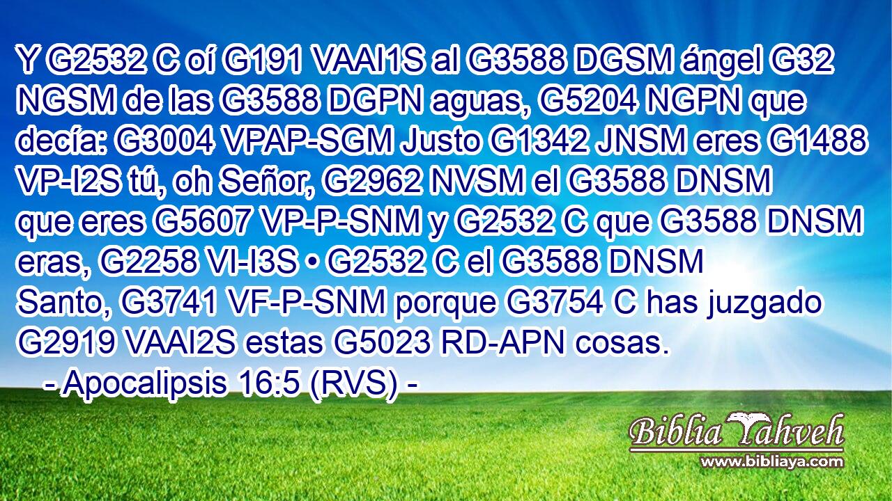 Y G2532 C oí G191 VAAI1S al G3588 DGSM ángel G32 NGSM de las G3588 DGPN aguas, G5204 NGPN que decía: G3004 VPAP-SGM Justo G1342 JNSM eres G1488 VP-I2S tú, oh Señor, G2962 NVSM el G3588 DNSM que eres G5607 VP-P-SNM y G2532 C que G3588 DNSM eras, G2258 VI-I3S • G2532 C el G3588 DNSM Santo, G3741 VF-P-SNM porque G3754 C has juzgado G2919 VAAI2S estas G5023 RD-APN cosas. 