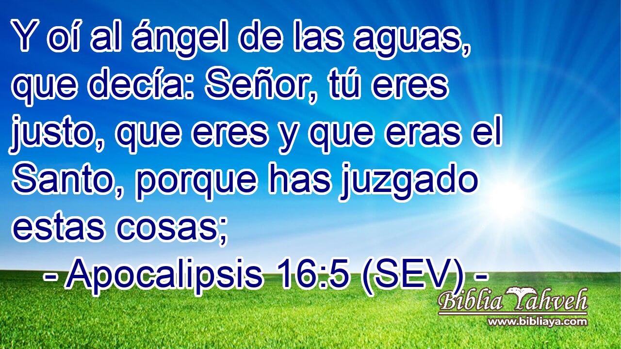 Y oí al ángel de las aguas, que decía: Señor, tú eres justo, que eres y que eras el Santo, porque has juzgado estas cosas;
