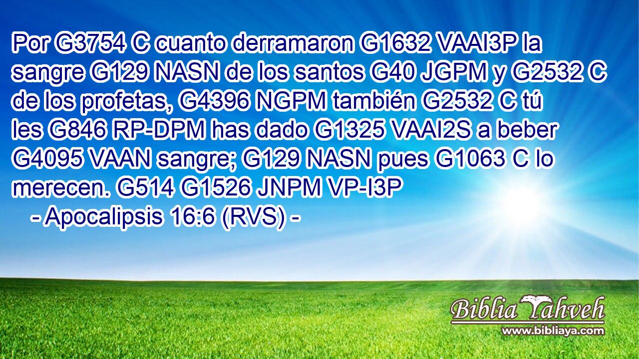 Por G3754 C cuanto derramaron G1632 VAAI3P la sangre G129 NASN de los santos G40 JGPM y G2532 C de los profetas, G4396 NGPM también G2532 C tú les G846 RP-DPM has dado G1325 VAAI2S a beber G4095 VAAN sangre; G129 NASN pues G1063 C lo merecen. G514 G1526 JNPM VP-I3P 
