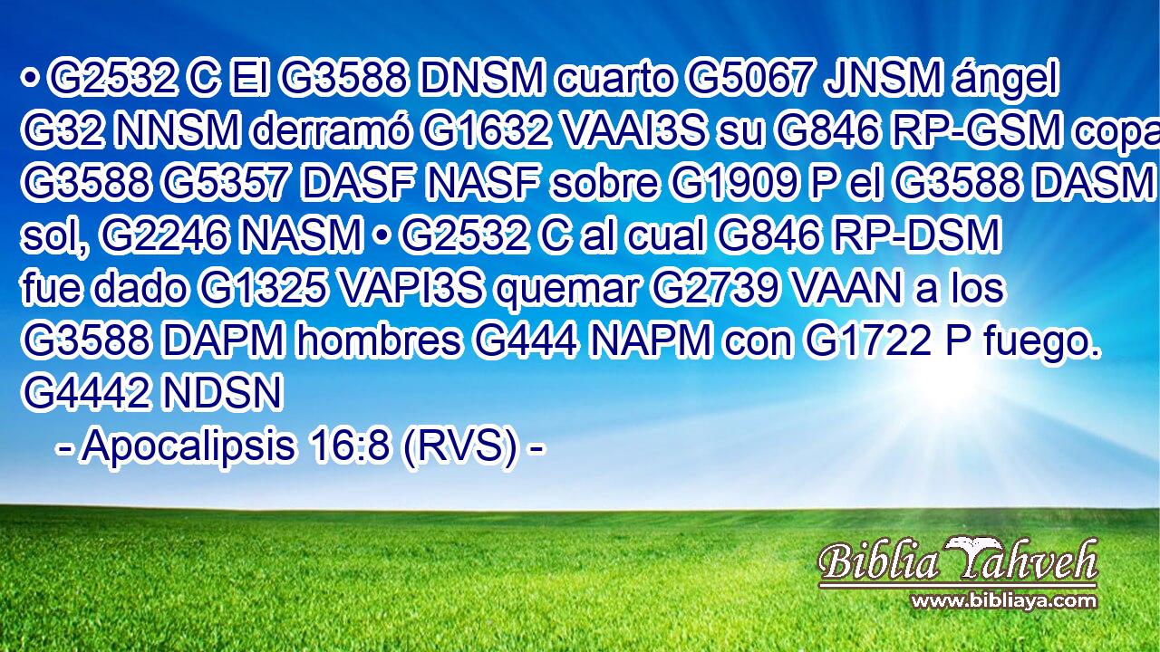 • G2532 C El G3588 DNSM cuarto G5067 JNSM ángel G32 NNSM derramó G1632 VAAI3S su G846 RP-GSM copa G3588 G5357 DASF NASF sobre G1909 P el G3588 DASM sol, G2246 NASM • G2532 C al cual G846 RP-DSM fue dado G1325 VAPI3S quemar G2739 VAAN a los G3588 DAPM hombres G444 NAPM con G1722 P fuego. G4442 NDSN 