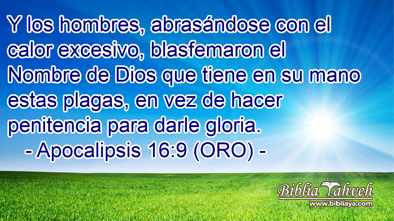  Y los hombres, abrasándose con el calor excesivo, blasfemaron el Nombre de Dios que tiene en su mano estas plagas, en vez de hacer penitencia para darle gloria. 