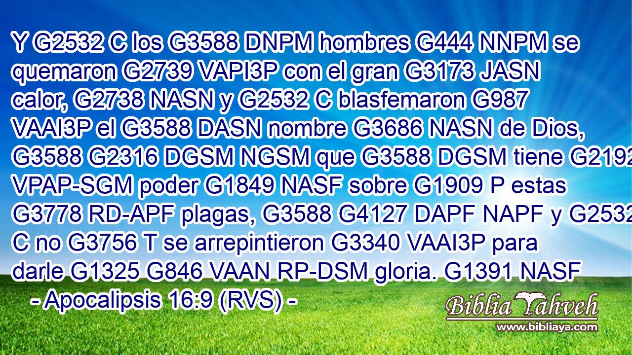 Y G2532 C los G3588 DNPM hombres G444 NNPM se quemaron G2739 VAPI3P con el gran G3173 JASN calor, G2738 NASN y G2532 C blasfemaron G987 VAAI3P el G3588 DASN nombre G3686 NASN de Dios, G3588 G2316 DGSM NGSM que G3588 DGSM tiene G2192 VPAP-SGM poder G1849 NASF sobre G1909 P estas G3778 RD-APF plagas, G3588 G4127 DAPF NAPF y G2532 C no G3756 T se arrepintieron G3340 VAAI3P para darle G1325 G846 VAAN RP-DSM gloria. G1391 NASF 