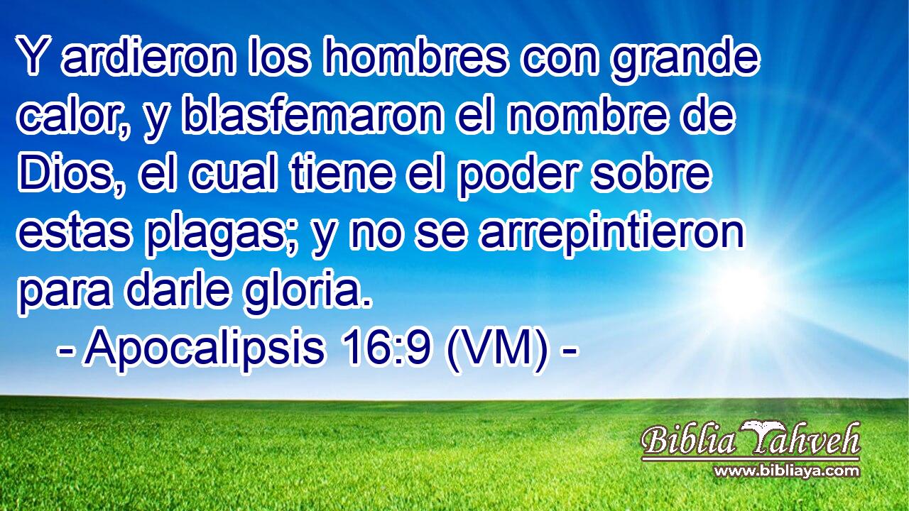  Y ardieron los hombres con grande calor, y blasfemaron el nombre de Dios, el cual tiene el poder sobre estas plagas; y no se arrepintieron para darle gloria. 