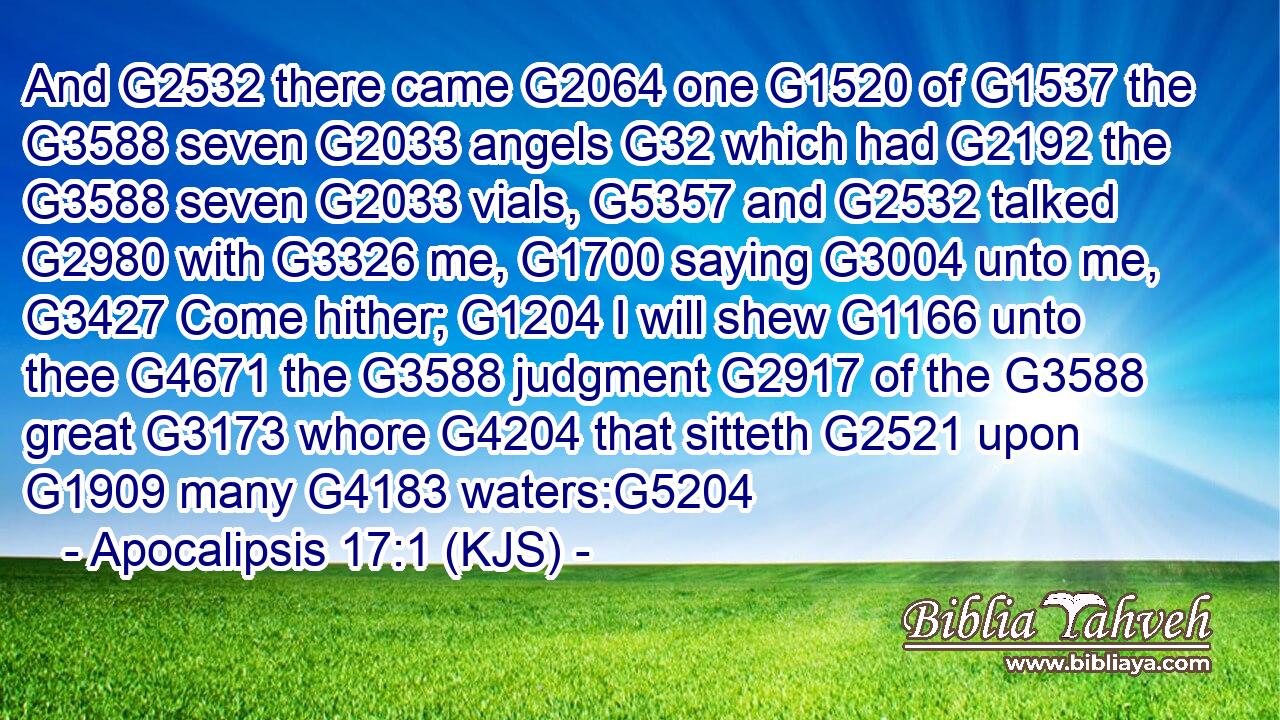 And G2532 there came G2064 one G1520 of G1537 the G3588 seven G2033 angels G32 which had G2192 the G3588 seven G2033 vials, G5357 and G2532 talked G2980 with G3326 me, G1700 saying G3004 unto me, G3427 Come hither; G1204 I will shew G1166 unto thee G4671 the G3588 judgment G2917 of the G3588 great G3173 whore G4204 that sitteth G2521 upon G1909 many G4183 waters:G5204