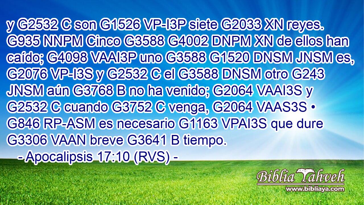 y G2532 C son G1526 VP-I3P siete G2033 XN reyes. G935 NNPM Cinco G3588 G4002 DNPM XN de ellos han caído; G4098 VAAI3P uno G3588 G1520 DNSM JNSM es, G2076 VP-I3S y G2532 C el G3588 DNSM otro G243 JNSM aún G3768 B no ha venido; G2064 VAAI3S y G2532 C cuando G3752 C venga, G2064 VAAS3S • G846 RP-ASM es necesario G1163 VPAI3S que dure G3306 VAAN breve G3641 B tiempo. 