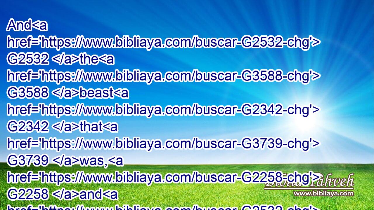 And G2532 the G3588 beast G2342 that G3739 was, G2258 and G2532 is G2076 not, G3756 even G2532 he G846 is G2076 the eighth, G3590 and G2532 is G2076 of G1537 the G3588 seven, G2033 and G2532 goeth G5217 into G1519 perdition.G684