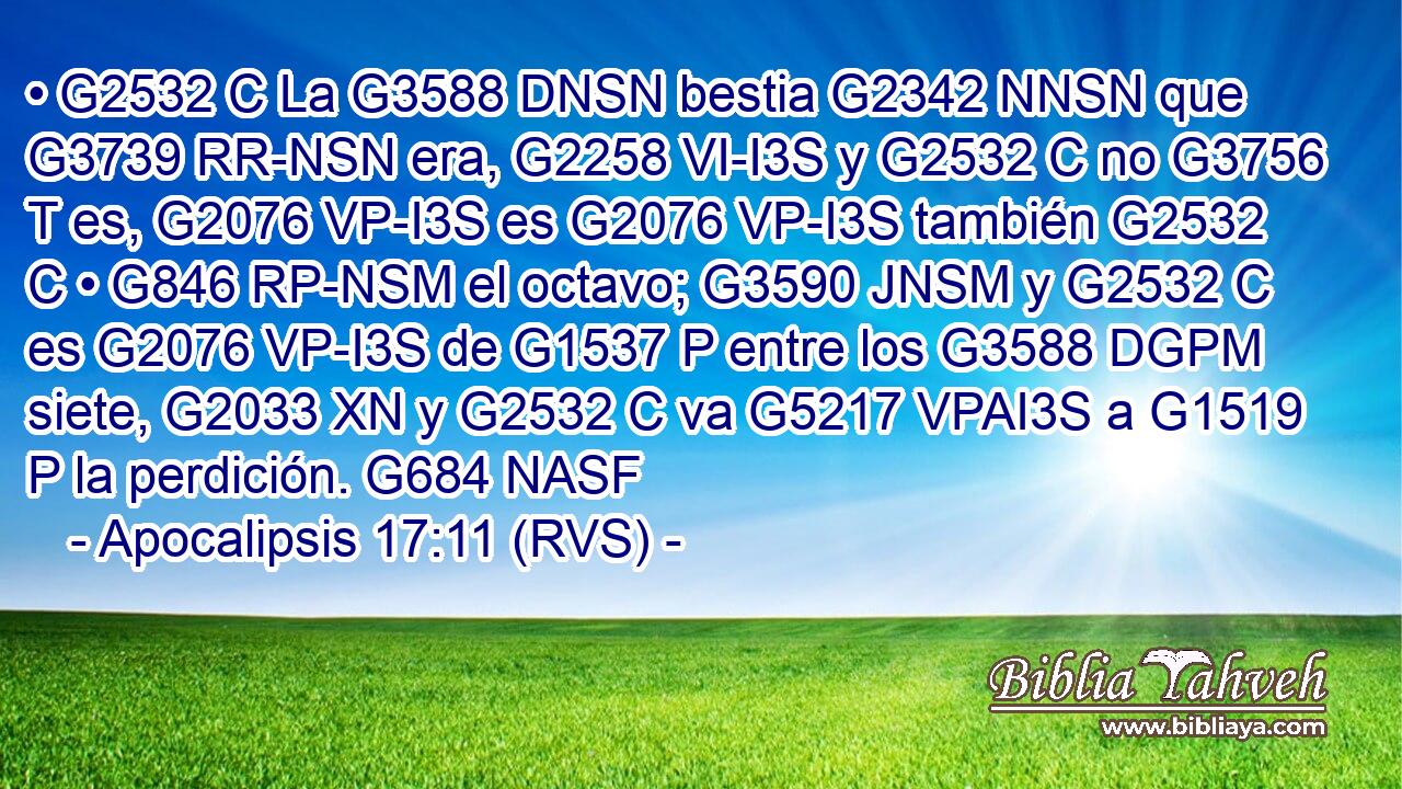 • G2532 C La G3588 DNSN bestia G2342 NNSN que G3739 RR-NSN era, G2258 VI-I3S y G2532 C no G3756 T es, G2076 VP-I3S es G2076 VP-I3S también G2532 C • G846 RP-NSM el octavo; G3590 JNSM y G2532 C es G2076 VP-I3S de G1537 P entre los G3588 DGPM siete, G2033 XN y G2532 C va G5217 VPAI3S a G1519 P la perdición. G684 NASF 