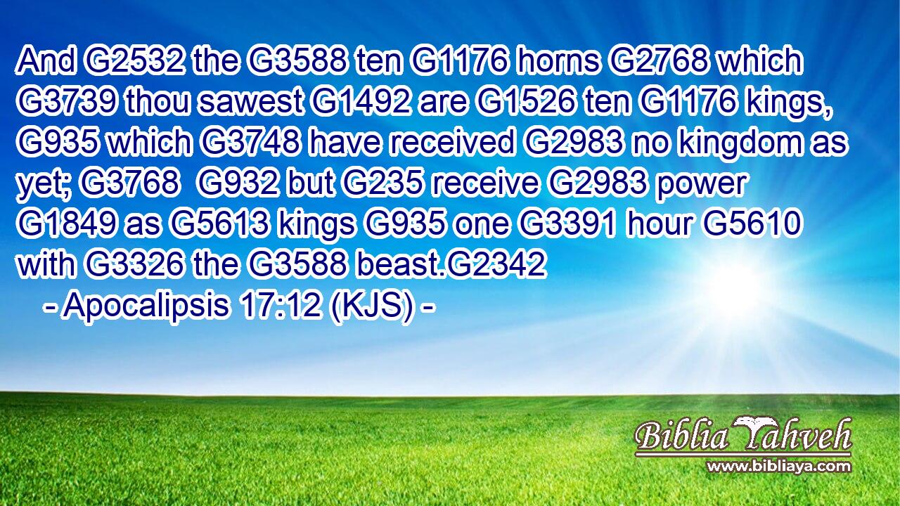 And G2532 the G3588 ten G1176 horns G2768 which G3739 thou sawest G1492 are G1526 ten G1176 kings, G935 which G3748 have received G2983 no kingdom as yet; G3768  G932 but G235 receive G2983 power G1849 as G5613 kings G935 one G3391 hour G5610 with G3326 the G3588 beast.G2342