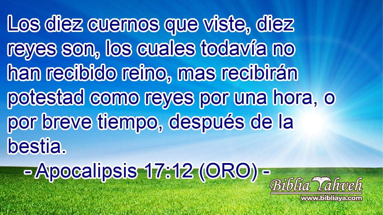  Los diez cuernos que viste, diez reyes son, los cuales todavía no han recibido reino, mas recibirán potestad como reyes por una hora, o por breve tiempo, después de la bestia. 